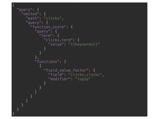 {
"query": {
"nested": {
"path": "clicks",
"query": {
"function_score": {
"query": {
"term": {
"clicks.term": {
"value": "{{keywords}}"
}
}
},
"functions": [
{
"field_value_factor": {
"field": "clicks.clicks",
"modifier": "log1p"
}
}
]
}
}
}
}
}
 
