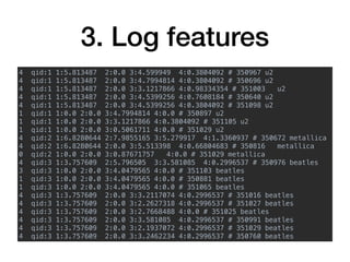 3. Log features
4 qid:1 1:5.813487 2:0.0 3:4.599949 4:0.3804092 # 350967 u2
4 qid:1 1:5.813487 2:0.0 3:4.7994814 4:0.3804092 # 350696 u2
4 qid:1 1:5.813487 2:0.0 3:3.1217866 4:0.98334354 # 351003 u2
4 qid:1 1:5.813487 2:0.0 3:4.5399256 4:0.7608184 # 350640 u2
4 qid:1 1:5.813487 2:0.0 3:4.5399256 4:0.3804092 # 351098 u2
1 qid:1 1:0.0 2:0.0 3:4.7994814 4:0.0 # 350897 u2
1 qid:1 1:0.0 2:0.0 3:3.1217866 4:0.3804092 # 351105 u2
1 qid:1 1:0.0 2:0.0 3:0.5061711 4:0.0 # 351029 u2
4 qid:2 1:6.8280644 2:7.9855165 3:5.279917 4:1.3360937 # 350672 metallica
4 qid:2 1:6.8280644 2:0.0 3:5.513398 4:0.66804683 # 350816 metallica
0 qid:2 1:0.0 2:0.0 3:0.87671757 4:0.0 # 351029 metallica
4 qid:3 1:3.757609 2:5.796505 3:3.581085 4:0.2996537 # 350976 beatles
3 qid:3 1:0.0 2:0.0 3:4.0479565 4:0.0 # 351103 beatles
1 qid:3 1:0.0 2:0.0 3:4.0479565 4:0.0 # 350881 beatles
1 qid:3 1:0.0 2:0.0 3:4.0479565 4:0.0 # 351065 beatles
4 qid:3 1:3.757609 2:0.0 3:3.2117074 4:0.2996537 # 351016 beatles
4 qid:3 1:3.757609 2:0.0 3:2.2627318 4:0.2996537 # 351027 beatles
4 qid:3 1:3.757609 2:0.0 3:2.7668488 4:0.0 # 351025 beatles
4 qid:3 1:3.757609 2:0.0 3:3.581085 4:0.2996537 # 350991 beatles
4 qid:3 1:3.757609 2:0.0 3:2.1937072 4:0.2996537 # 351029 beatles
4 qid:3 1:3.757609 2:0.0 3:3.2462234 4:0.2996537 # 350760 beatles
 