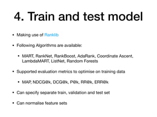 4. Train and test model
• Making use of Ranklib

• Following Algorithms are available:

• MART, RankNet, RankBoost, AdaRank, Coordinate Ascent,
LambdaMART, ListNet, Random Forests

• Supported evaluation metrics to optimise on training data

• MAP, NDCG@k, DCG@k, P@k, RR@k, ERR@k

• Can specify separate train, validation and test set

• Can normalise feature sets
 