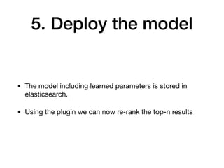 5. Deploy the model
• The model including learned parameters is stored in
elasticsearch.

• Using the plugin we can now re-rank the top-n results
 