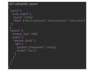 GET rolling500/_search
{
"query": {
"multi_match": {
"query": "rolling",
"ﬁelds": ["album.analyzed", "artist.analyzed", "information"]
}
},
"rescore": {
"window_size": 1000,
"query": {
"rescore_query": {
"sltr": {
"params": {"keywords": "rolling"},
"model": "test_6"
}
}
}
}
}
 