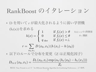 RankBoost のイタレーション
• D を用いて r が最大化されるように弱い学習機
(hi(x))を求める
• 以下のルールで分布を変更（Z は正規化因子） 
h(x) =
8
<
:
1 if fi(x) > ✓
0 if fi(x)...