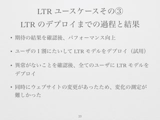 LTR ユースケースその③
LTR のデプロイまでの過程と結果
• 期待の結果を確認後、パフォーマンス向上
• ユーザの１割にたいして LTR モデルをデプロイ（試用）
• 異常がないことを確認後、全てのユーザに LTR モデルを
デプロイ
•...