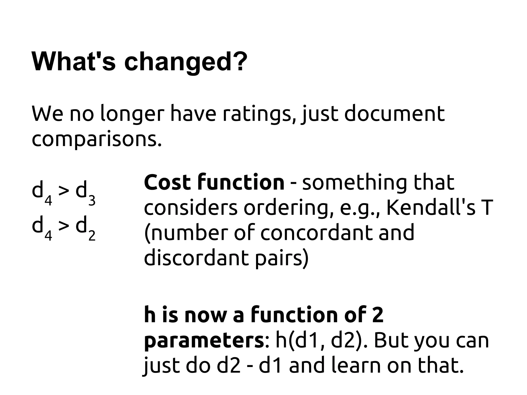 What's changed?
We no longer have ratings, just document
comparisons.
Cost function - something that
considers ordering, e.g., Kendall's T
(number of concordant and
discordant pairs)
h is now a function of 2
parameters: h(d1, d2). But you can
just do d2 - d1 and learn on that.
d4
> d3
d4
> d2
 
