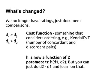 What's changed?
We no longer have ratings, just document
comparisons.
Cost function - something that
considers ordering, e.g., Kendall's T
(number of concordant and
discordant pairs)
h is now a function of 2
parameters: h(d1, d2). But you can
just do d2 - d1 and learn on that.
d4
> d3
d4
> d2
 