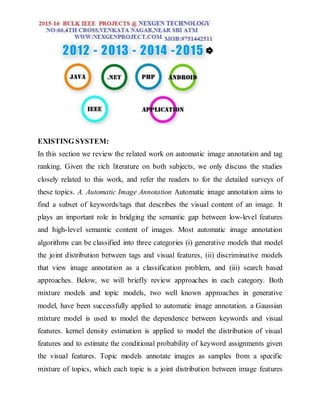 EXISTING SYSTEM:
In this section we review the related work on automatic image annotation and tag
ranking. Given the rich literature on both subjects, we only discuss the studies
closely related to this work, and refer the readers to for the detailed surveys of
these topics. A. Automatic Image Annotation Automatic image annotation aims to
find a subset of keywords/tags that describes the visual content of an image. It
plays an important role in bridging the semantic gap between low-level features
and high-level semantic content of images. Most automatic image annotation
algorithms can be classified into three categories (i) generative models that model
the joint distribution between tags and visual features, (ii) discriminative models
that view image annotation as a classification problem, and (iii) search based
approaches. Below, we will briefly review approaches in each category. Both
mixture models and topic models, two well known approaches in generative
model, have been successfully applied to automatic image annotation. a Gaussian
mixture model is used to model the dependence between keywords and visual
features. kernel density estimation is applied to model the distribution of visual
features and to estimate the conditional probability of keyword assignments given
the visual features. Topic models annotate images as samples from a specific
mixture of topics, which each topic is a joint distribution between image features
 