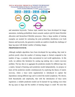 and annotation keywords. Various topic models have been developed for image
annotation, including probabilistic latent semantic analysis (pLSA) latent Dirichlet
allocation and hierarchical Dirichlet processes. Since a large number of training
examples are needed for estimating the joint probability distribution over both
features and keywords, the generative models are unable to handle the challenge of
large tag space with limited number of training images.
PROPOSED SYSTEM:
Although multiple algorithms have been developed for tag ranking, they tend to
perform poorly when the number of training images is limited compared to the
number of tags, a scenario often encountered in real world applications. In this
work, we address this limitation by casting tag ranking into a matrix recovery
problem. The key idea is to aggregate the prediction models for different tags into
a matrix. Instead of learning each prediction model independently, we propose to
learn all the prediction models simultaneously by exploring the theory of matrix
recovery, where a trace norm regularization is introduced to capture the
dependence among different tags and to control the model complexity. We shown,
both theoretically and empirically, that with the introduction of trace norm
regularizer, a reliable prediction model can be learned for tag ranking even when
the tag space is large and the number of training images is small. We note that
 