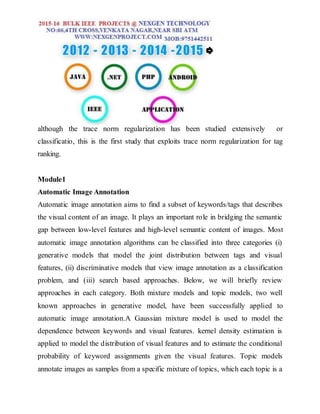 although the trace norm regularization has been studied extensively or
classificatio, this is the first study that exploits trace norm regularization for tag
ranking.
Module1
Automatic Image Annotation
Automatic image annotation aims to find a subset of keywords/tags that describes
the visual content of an image. It plays an important role in bridging the semantic
gap between low-level features and high-level semantic content of images. Most
automatic image annotation algorithms can be classified into three categories (i)
generative models that model the joint distribution between tags and visual
features, (ii) discriminative models that view image annotation as a classification
problem, and (iii) search based approaches. Below, we will briefly review
approaches in each category. Both mixture models and topic models, two well
known approaches in generative model, have been successfully applied to
automatic image annotation.A Gaussian mixture model is used to model the
dependence between keywords and visual features. kernel density estimation is
applied to model the distribution of visual features and to estimate the conditional
probability of keyword assignments given the visual features. Topic models
annotate images as samples from a specific mixture of topics, which each topic is a
 