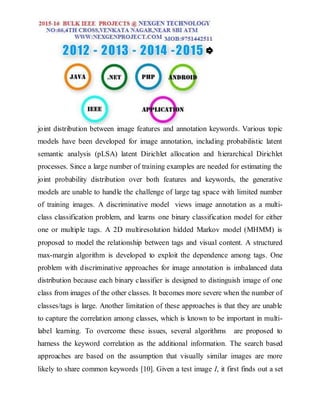 joint distribution between image features and annotation keywords. Various topic
models have been developed for image annotation, including probabilistic latent
semantic analysis (pLSA) latent Dirichlet allocation and hierarchical Dirichlet
processes. Since a large number of training examples are needed for estimating the
joint probability distribution over both features and keywords, the generative
models are unable to handle the challenge of large tag space with limited number
of training images. A discriminative model views image annotation as a multi-
class classification problem, and learns one binary classification model for either
one or multiple tags. A 2D multiresolution hidded Markov model (MHMM) is
proposed to model the relationship between tags and visual content. A structured
max-margin algorithm is developed to exploit the dependence among tags. One
problem with discriminative approaches for image annotation is imbalanced data
distribution because each binary classifier is designed to distinguish image of one
class from images of the other classes. It becomes more severe when the number of
classes/tags is large. Another limitation of these approaches is that they are unable
to capture the correlation among classes, which is known to be important in multi-
label learning. To overcome these issues, several algorithms are proposed to
harness the keyword correlation as the additional information. The search based
approaches are based on the assumption that visually similar images are more
likely to share common keywords [10]. Given a test image I, it first finds out a set
 