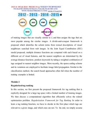 of training images that are visually similar to I, and then assigns the tags that are
most popular among the similar images. A divide-and-conquer framework is
proposed which identifies the salient terms from textual descriptions of visual
neighbours searched from web images. In the Joint Equal Contribution (JEC)
model proposed, multiple distance functions are computed with each based on a
different set of visual features, and the nearest neighbors are determined by the
average distance functions. predicts keywords by taking a weighted combination of
tags assigned to nearest neighbor images. More recently, the sparse coding scheme
and its variations are employed to facilitate image label propagation. Similar to the
classification method, the search based approaches often fail when the number of
training examples is limited.
Module 2
Regularizedtag ranking
In this section, we first present the proposed framework for tag ranking that is
explicitly designed for a large tag space with a limited number of training images.
We then discuss a computational algorithm that efficiently solves the related
optimization problem. Regularization Framework for Tag Ranking In order to
learn a tag ranking function, we have to decide in the first place which tags are
relevant to a given image, and which ones are not. To his end, we simply assume
 