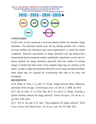 CONCLUSION
In this work, we have proposed a novel tag ranking scheme for automatic image
annotation. The proposed scheme casts the tag ranking problem into a matrix
recovery problem and introduces trace norm regularization to control the model
complexity. Extensive experiments on image annotation and tag ranking have
demonstrated that the proposed method significantly outperforms several state-of-
the-art methods for image annotation especially when the number of training
images is limited and when many of the assigned image tags are missing. In the
future, we plan to apply the proposed framework to the image annotation problem
when image tags are acquired by crowdsouring that tend to be noisy and
incomplete.
REFERENCES
[1] R. Datta, D. Joshi, J. Li, and J. Z. Wang, “Image retrieval: Ideas, influences,
and trends of the new age,” ACM Comput. Surv., vol. 40, no. 2, 2008, Art. ID 5.
[2] J. Wu, H. Shen, Y. Li, Z.-B. Xiao, M.-Y. Lu, and C.-L. Wang, “Learning a
hybrid similarity measure for image retrieval,” Pattern Recognit., vol. 46, no. 11,
pp. 2927–2939, 2013.
[3] L. Wu, R. Jin, and A. K. Jain, “Tag completion for image retrieval,” IEEE
Trans. Pattern Anal. Mach. Intell., vol. 35, no. 3, pp. 716–727, Mar. 2013.
 