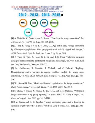 [4] A. Makadia, V. Pavlovic, and S. Kumar, “Baselines for image annotation,” Int.
J. Comput. Vis., vol. 90, no. 1, pp. 88–105, 2010.
[5] J. Tang, R. Hong, S. Yan, T.-S. Chua, G.-J. Qi, and R. Jain, “Image annotation
by kNN-sparse graph-based label propagation over noisily tagged web images,”
ACM Trans. Intell. Syst. Technol., vol. 2, no. 2, pp. 1–16, 2011.
[6] J. Tang, S. Yan, R. Hong, G.-J. Qi, and T.-S. Chua, “Inferring semantic
concepts from community-contributed images and noisy tags,” in Proc. 17th ACM
Int. Conf. Multimedia, 2009, pp. 223–232.
[7] M. Guillaumin, T. Mensink, J. Verbeek, and C. Schmid, “TagProp:
Discriminative metric learning in nearest neighbor models for image auto-
annotation,” in Proc. IEEE 12th Int. Conf. Comput. Vis., Sep./Oct. 2009, pp. 309–
316.
[8] W. Liu and D. Tao, “Multiview Hessian regularization for image annotation,”
IEEE Trans. ImageProcess., vol. 22, no. 7, pp. 2676–2687, Jul. 2013.
[9] S. Zhang, J. Huang, Y. Huang, Y. Yu, H. Li, and D. N. Metaxas, “Automatic
image annotation using group sparsity,” in Proc. IEEE Int. Conf. Comput. Vis.
Pattern Recognit., Jun. 2010, pp. 3312–3319.
[10] Y. Verma and C. V. Jawahar, “Image annotation using metric learning in
semantic neighbourhoods,” in Proc. 12th Eur. Conf. Comput. Vis., 2012, pp. 836–
849.
 