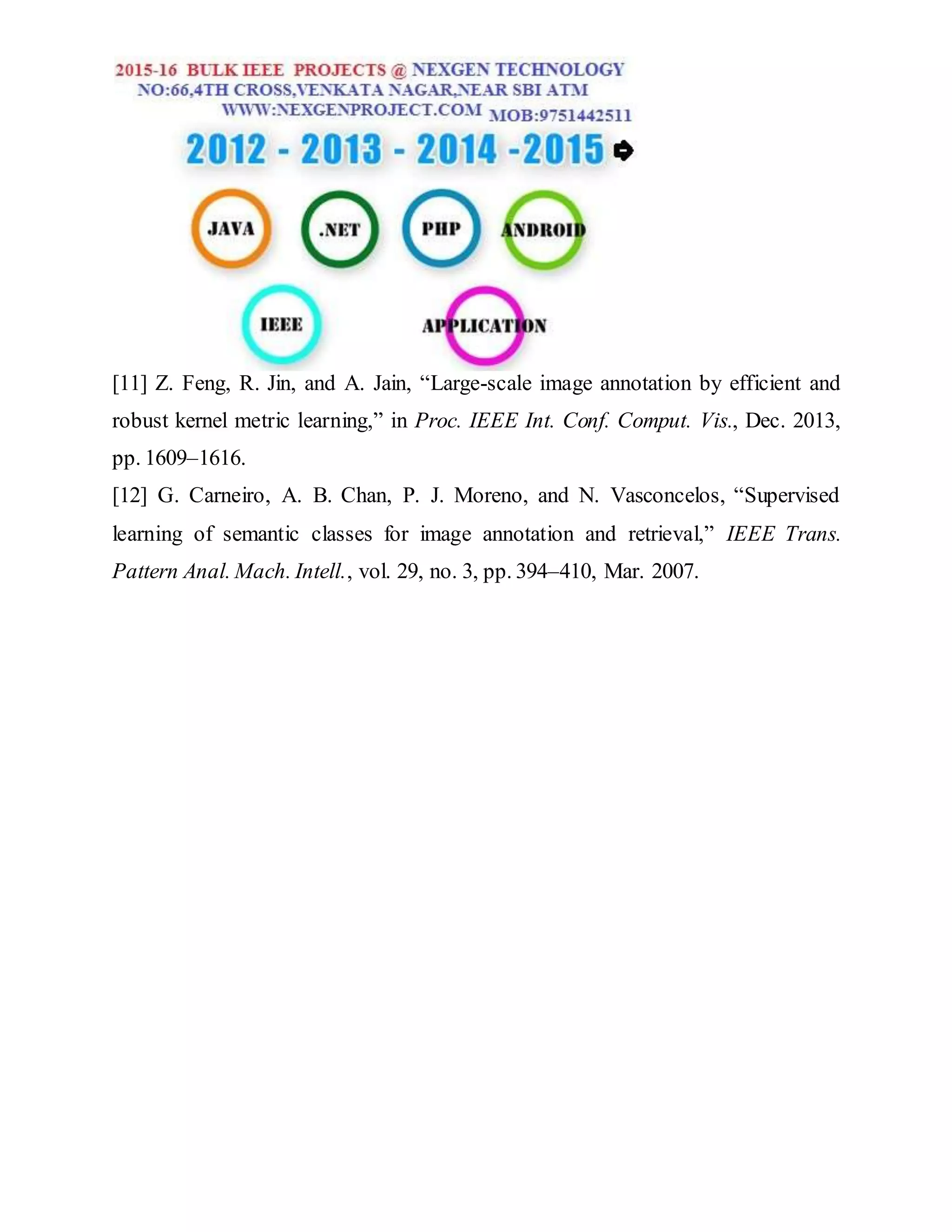 [11] Z. Feng, R. Jin, and A. Jain, “Large-scale image annotation by efficient and
robust kernel metric learning,” in Proc. IEEE Int. Conf. Comput. Vis., Dec. 2013,
pp. 1609–1616.
[12] G. Carneiro, A. B. Chan, P. J. Moreno, and N. Vasconcelos, “Supervised
learning of semantic classes for image annotation and retrieval,” IEEE Trans.
Pattern Anal. Mach. Intell., vol. 29, no. 3, pp. 394–410, Mar. 2007.
 