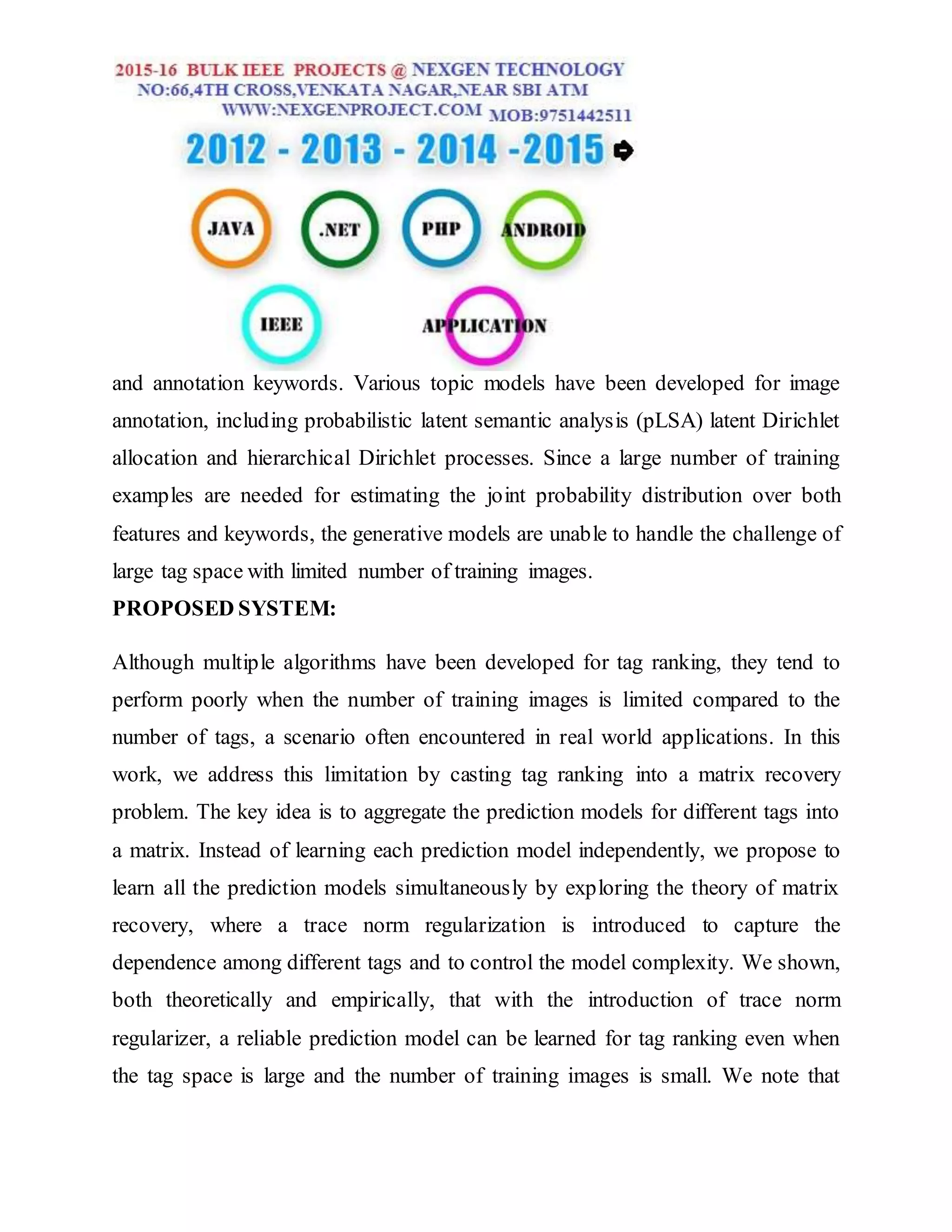 and annotation keywords. Various topic models have been developed for image
annotation, including probabilistic latent semantic analysis (pLSA) latent Dirichlet
allocation and hierarchical Dirichlet processes. Since a large number of training
examples are needed for estimating the joint probability distribution over both
features and keywords, the generative models are unable to handle the challenge of
large tag space with limited number of training images.
PROPOSED SYSTEM:
Although multiple algorithms have been developed for tag ranking, they tend to
perform poorly when the number of training images is limited compared to the
number of tags, a scenario often encountered in real world applications. In this
work, we address this limitation by casting tag ranking into a matrix recovery
problem. The key idea is to aggregate the prediction models for different tags into
a matrix. Instead of learning each prediction model independently, we propose to
learn all the prediction models simultaneously by exploring the theory of matrix
recovery, where a trace norm regularization is introduced to capture the
dependence among different tags and to control the model complexity. We shown,
both theoretically and empirically, that with the introduction of trace norm
regularizer, a reliable prediction model can be learned for tag ranking even when
the tag space is large and the number of training images is small. We note that
 