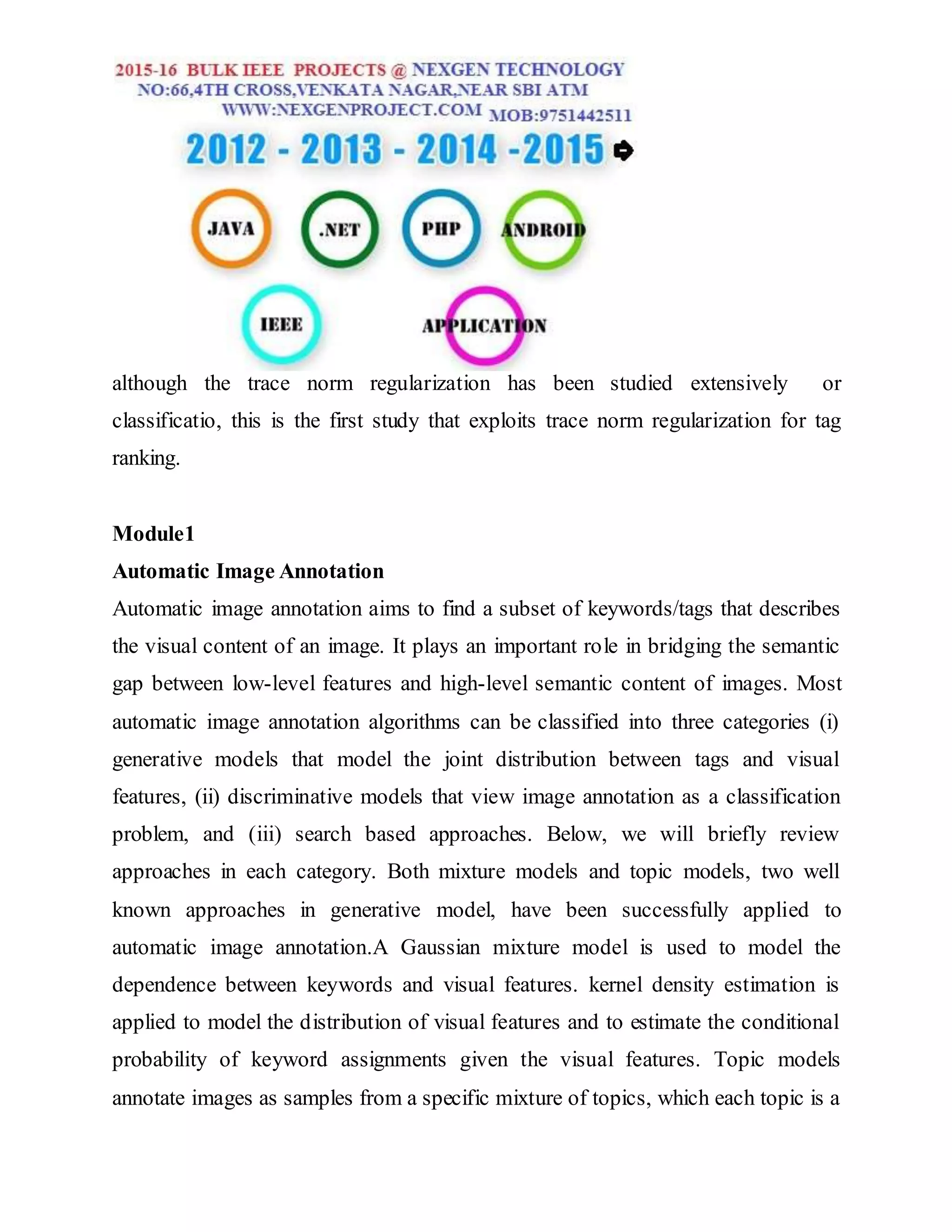 although the trace norm regularization has been studied extensively or
classificatio, this is the first study that exploits trace norm regularization for tag
ranking.
Module1
Automatic Image Annotation
Automatic image annotation aims to find a subset of keywords/tags that describes
the visual content of an image. It plays an important role in bridging the semantic
gap between low-level features and high-level semantic content of images. Most
automatic image annotation algorithms can be classified into three categories (i)
generative models that model the joint distribution between tags and visual
features, (ii) discriminative models that view image annotation as a classification
problem, and (iii) search based approaches. Below, we will briefly review
approaches in each category. Both mixture models and topic models, two well
known approaches in generative model, have been successfully applied to
automatic image annotation.A Gaussian mixture model is used to model the
dependence between keywords and visual features. kernel density estimation is
applied to model the distribution of visual features and to estimate the conditional
probability of keyword assignments given the visual features. Topic models
annotate images as samples from a specific mixture of topics, which each topic is a
 