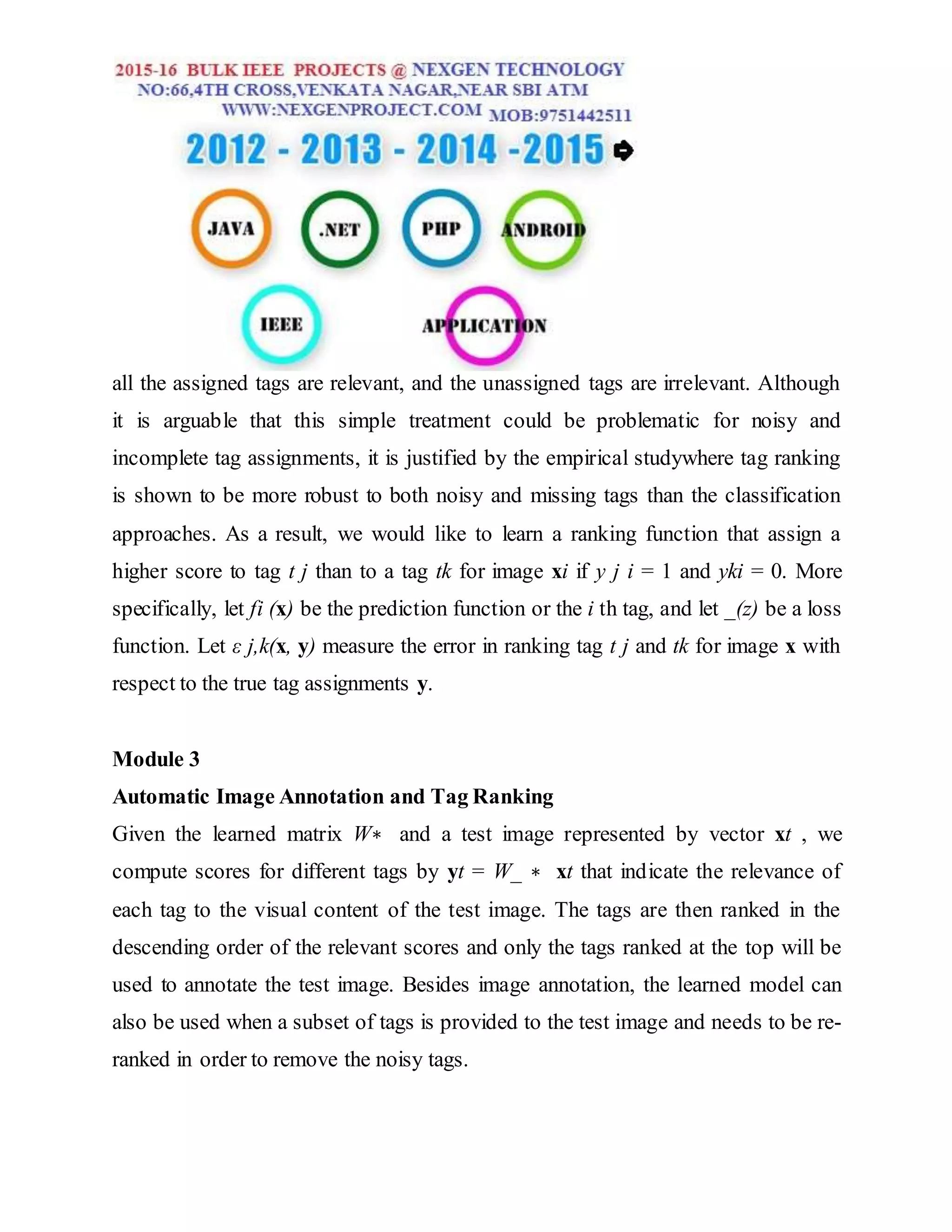 all the assigned tags are relevant, and the unassigned tags are irrelevant. Although
it is arguable that this simple treatment could be problematic for noisy and
incomplete tag assignments, it is justified by the empirical studywhere tag ranking
is shown to be more robust to both noisy and missing tags than the classification
approaches. As a result, we would like to learn a ranking function that assign a
higher score to tag t j than to a tag tk for image xi if y j i = 1 and yki = 0. More
specifically, let fi (x) be the prediction function or the i th tag, and let _(z) be a loss
function. Let ε j,k(x, y) measure the error in ranking tag t j and tk for image x with
respect to the true tag assignments y.
Module 3
Automatic Image Annotation and Tag Ranking
Given the learned matrix W∗ and a test image represented by vector xt , we
compute scores for different tags by yt = W_ ∗ xt that indicate the relevance of
each tag to the visual content of the test image. The tags are then ranked in the
descending order of the relevant scores and only the tags ranked at the top will be
used to annotate the test image. Besides image annotation, the learned model can
also be used when a subset of tags is provided to the test image and needs to be re-
ranked in order to remove the noisy tags.
 
