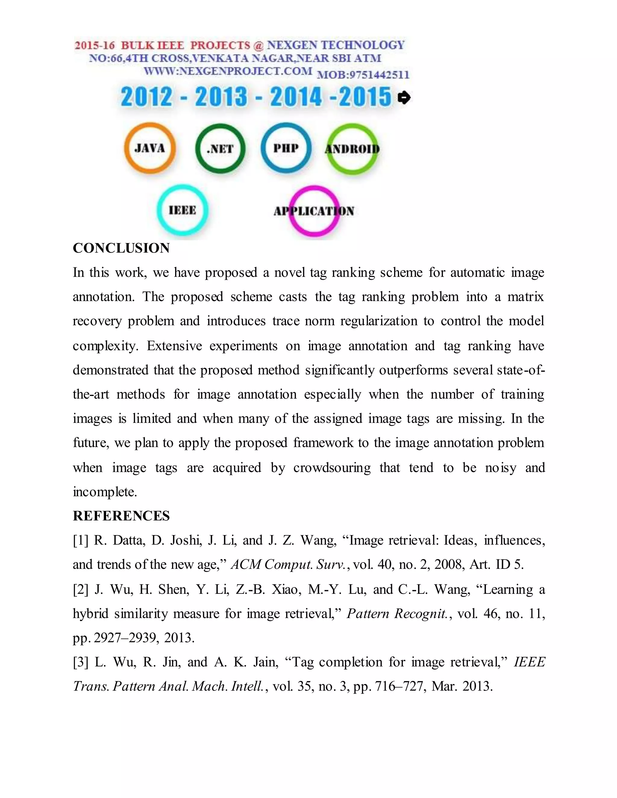 CONCLUSION
In this work, we have proposed a novel tag ranking scheme for automatic image
annotation. The proposed scheme casts the tag ranking problem into a matrix
recovery problem and introduces trace norm regularization to control the model
complexity. Extensive experiments on image annotation and tag ranking have
demonstrated that the proposed method significantly outperforms several state-of-
the-art methods for image annotation especially when the number of training
images is limited and when many of the assigned image tags are missing. In the
future, we plan to apply the proposed framework to the image annotation problem
when image tags are acquired by crowdsouring that tend to be noisy and
incomplete.
REFERENCES
[1] R. Datta, D. Joshi, J. Li, and J. Z. Wang, “Image retrieval: Ideas, influences,
and trends of the new age,” ACM Comput. Surv., vol. 40, no. 2, 2008, Art. ID 5.
[2] J. Wu, H. Shen, Y. Li, Z.-B. Xiao, M.-Y. Lu, and C.-L. Wang, “Learning a
hybrid similarity measure for image retrieval,” Pattern Recognit., vol. 46, no. 11,
pp. 2927–2939, 2013.
[3] L. Wu, R. Jin, and A. K. Jain, “Tag completion for image retrieval,” IEEE
Trans. Pattern Anal. Mach. Intell., vol. 35, no. 3, pp. 716–727, Mar. 2013.
 