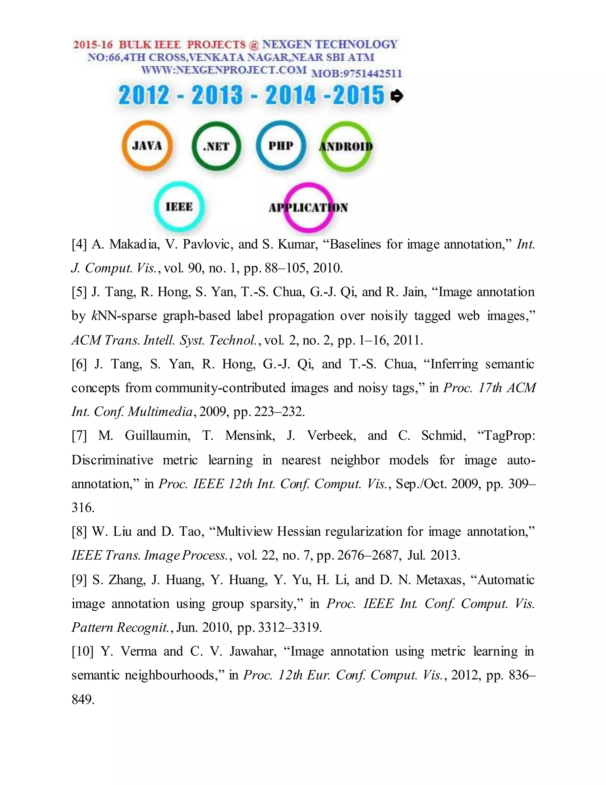 [4] A. Makadia, V. Pavlovic, and S. Kumar, “Baselines for image annotation,” Int.
J. Comput. Vis., vol. 90, no. 1, pp. 88–105, 2010.
[5] J. Tang, R. Hong, S. Yan, T.-S. Chua, G.-J. Qi, and R. Jain, “Image annotation
by kNN-sparse graph-based label propagation over noisily tagged web images,”
ACM Trans. Intell. Syst. Technol., vol. 2, no. 2, pp. 1–16, 2011.
[6] J. Tang, S. Yan, R. Hong, G.-J. Qi, and T.-S. Chua, “Inferring semantic
concepts from community-contributed images and noisy tags,” in Proc. 17th ACM
Int. Conf. Multimedia, 2009, pp. 223–232.
[7] M. Guillaumin, T. Mensink, J. Verbeek, and C. Schmid, “TagProp:
Discriminative metric learning in nearest neighbor models for image auto-
annotation,” in Proc. IEEE 12th Int. Conf. Comput. Vis., Sep./Oct. 2009, pp. 309–
316.
[8] W. Liu and D. Tao, “Multiview Hessian regularization for image annotation,”
IEEE Trans. ImageProcess., vol. 22, no. 7, pp. 2676–2687, Jul. 2013.
[9] S. Zhang, J. Huang, Y. Huang, Y. Yu, H. Li, and D. N. Metaxas, “Automatic
image annotation using group sparsity,” in Proc. IEEE Int. Conf. Comput. Vis.
Pattern Recognit., Jun. 2010, pp. 3312–3319.
[10] Y. Verma and C. V. Jawahar, “Image annotation using metric learning in
semantic neighbourhoods,” in Proc. 12th Eur. Conf. Comput. Vis., 2012, pp. 836–
849.
 