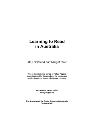 Learning to Read 
in Australia 
Max Coltheart and Margot Prior 
This is the sixth in a series of Policy Papers, 
commissioned by the Academy, to encourage 
public debate on issues of national concern. 
Occasional Paper 1/2007 
Policy Paper # 6 
The Academy of the Social Sciences in Australia 
Canberra 2007 
 
