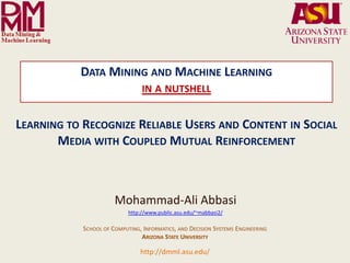 DATA MINING AND MACHINE LEARNING
                                                                   IN A NUTSHELL


LEARNING TO RECOGNIZE RELIABLE USERS AND CONTENT IN SOCIAL
       MEDIA WITH COUPLED MUTUAL REINFORCEMENT



                                                      Mohammad-Ali Abbasi
                                                            http://www.public.asu.edu/~mabbasi2/

                                       SCHOOL OF COMPUTING, INFORMATICS, AND DECISION SYSTEMS ENGINEERING
                                                           ARIZONA STATE UNIVERSITY

                Arizona State University
                                                                  http://dmml.asu.edu/ to Recognize Reliable Users and Content in Social Media with
                                                                                   Learning
  Data Mining and Machine Learning Lab
                                           Data Mining and Machine Learning- in a nutshell                                                               1
                                                                                                                          Coupled Mutual Reinforcement
 