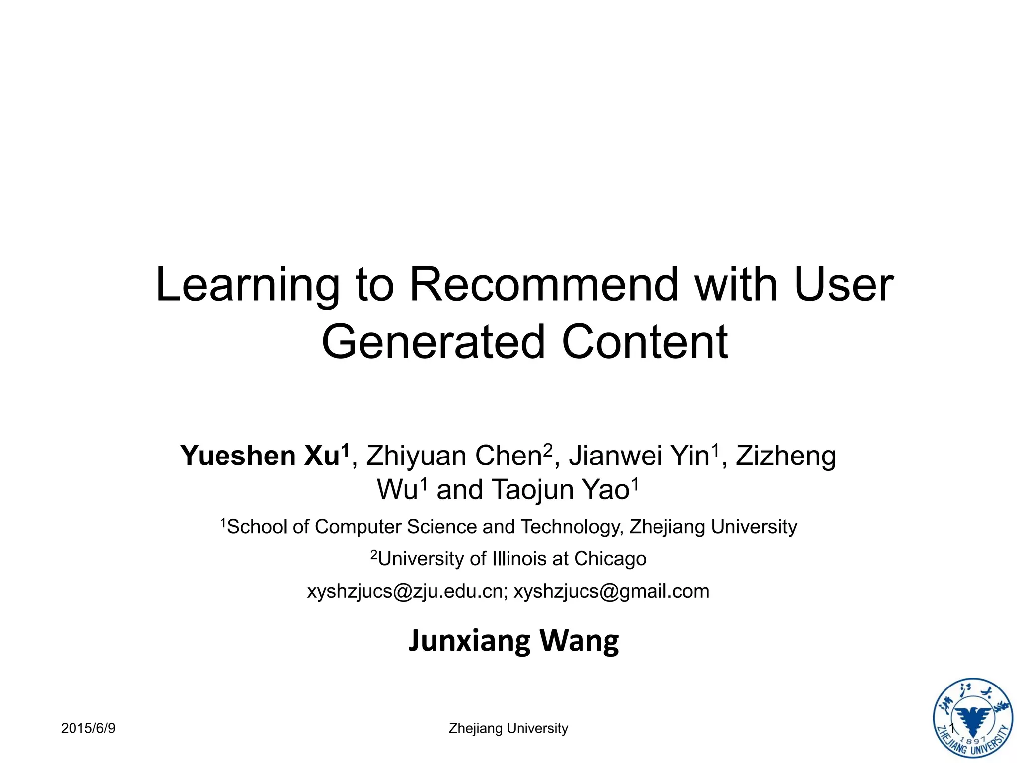 Learning to Recommend with User
Generated Content
Yueshen Xu1, Zhiyuan Chen2, Jianwei Yin1, Zizheng
Wu1 and Taojun Yao1
1School of Computer Science and Technology, Zhejiang University
2University of Illinois at Chicago
xyshzjucs@zju.edu.cn; xyshzjucs@gmail.com
2015/6/9 1Zhejiang University
Junxiang Wang
 
