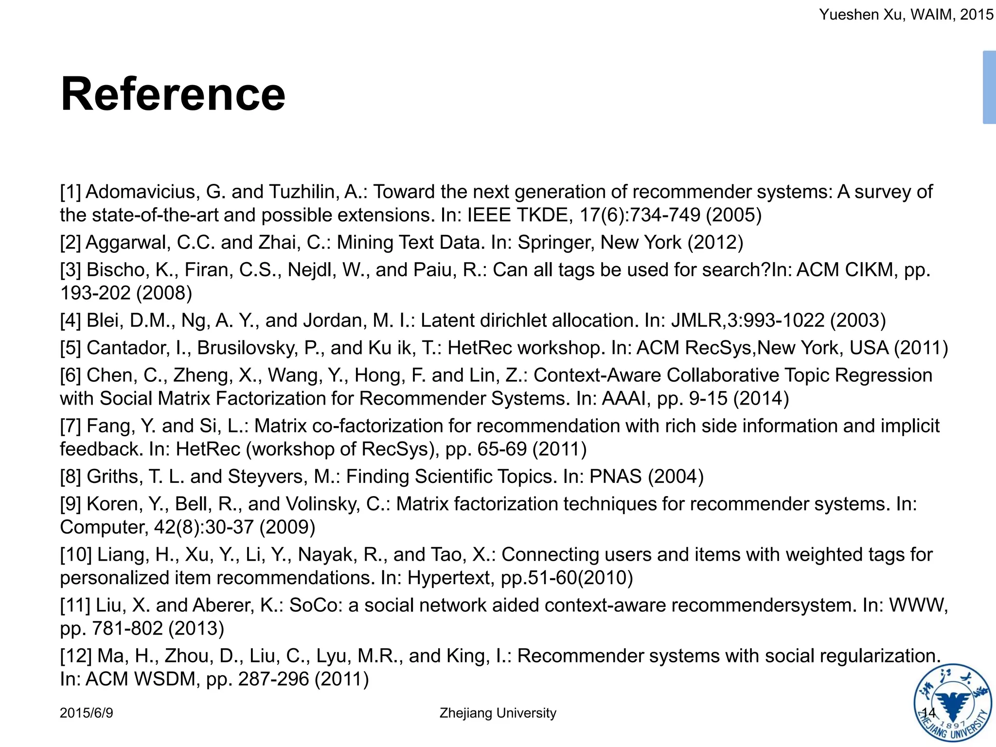 Yueshen Xu, WAIM, 2015
Reference
[1] Adomavicius, G. and Tuzhilin, A.: Toward the next generation of recommender systems: A survey of
the state-of-the-art and possible extensions. In: IEEE TKDE, 17(6):734-749 (2005)
[2] Aggarwal, C.C. and Zhai, C.: Mining Text Data. In: Springer, New York (2012)
[3] Bischo, K., Firan, C.S., Nejdl, W., and Paiu, R.: Can all tags be used for search?In: ACM CIKM, pp.
193-202 (2008)
[4] Blei, D.M., Ng, A. Y., and Jordan, M. I.: Latent dirichlet allocation. In: JMLR,3:993-1022 (2003)
[5] Cantador, I., Brusilovsky, P., and Ku ik, T.: HetRec workshop. In: ACM RecSys,New York, USA (2011)
[6] Chen, C., Zheng, X., Wang, Y., Hong, F. and Lin, Z.: Context-Aware Collaborative Topic Regression
with Social Matrix Factorization for Recommender Systems. In: AAAI, pp. 9-15 (2014)
[7] Fang, Y. and Si, L.: Matrix co-factorization for recommendation with rich side information and implicit
feedback. In: HetRec (workshop of RecSys), pp. 65-69 (2011)
[8] Griths, T. L. and Steyvers, M.: Finding Scientific Topics. In: PNAS (2004)
[9] Koren, Y., Bell, R., and Volinsky, C.: Matrix factorization techniques for recommender systems. In:
Computer, 42(8):30-37 (2009)
[10] Liang, H., Xu, Y., Li, Y., Nayak, R., and Tao, X.: Connecting users and items with weighted tags for
personalized item recommendations. In: Hypertext, pp.51-60(2010)
[11] Liu, X. and Aberer, K.: SoCo: a social network aided context-aware recommendersystem. In: WWW,
pp. 781-802 (2013)
[12] Ma, H., Zhou, D., Liu, C., Lyu, M.R., and King, I.: Recommender systems with social regularization.
In: ACM WSDM, pp. 287-296 (2011)
2015/6/9 Zhejiang University 14
 