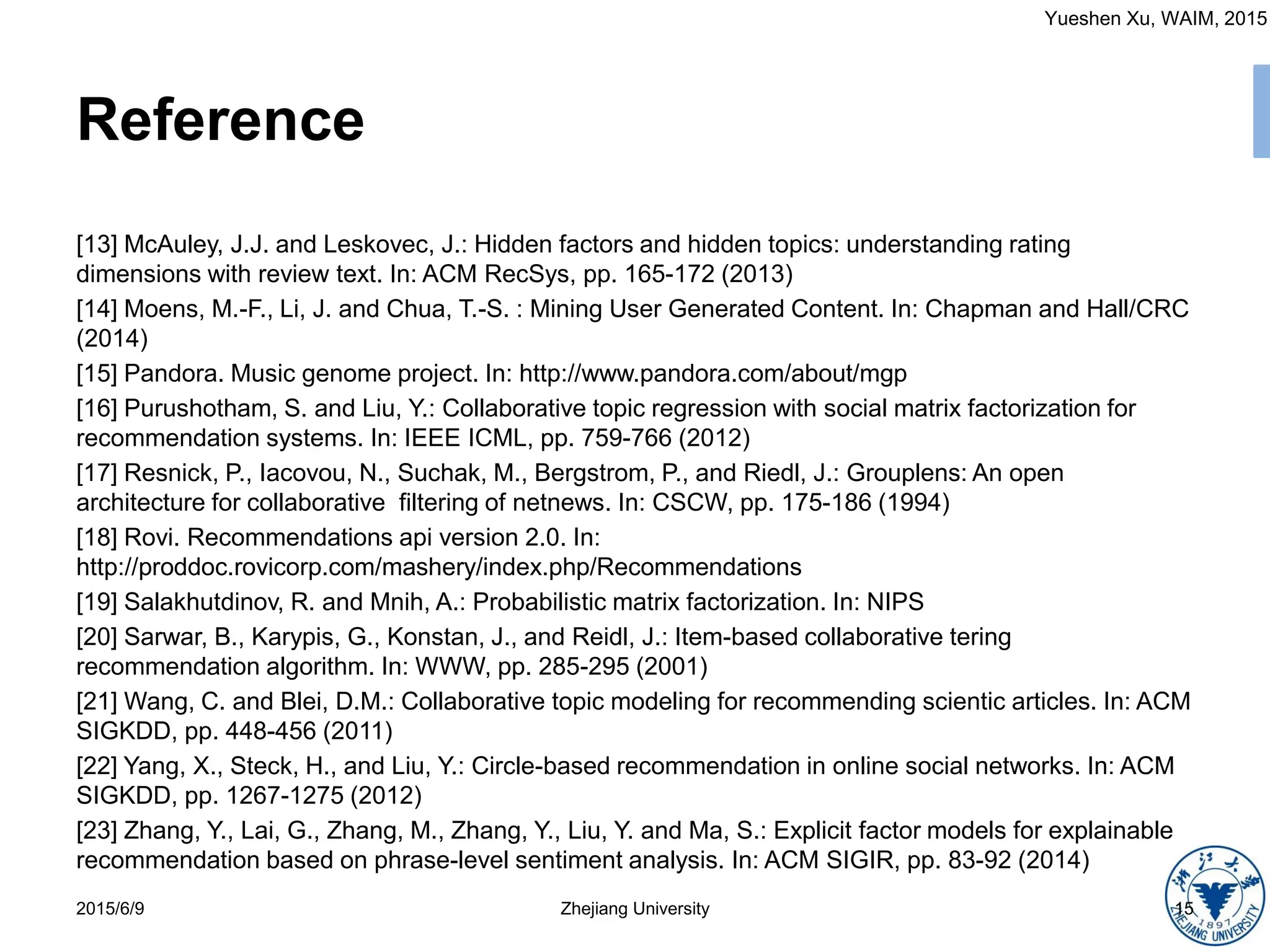 Yueshen Xu, WAIM, 2015
Reference
[13] McAuley, J.J. and Leskovec, J.: Hidden factors and hidden topics: understanding rating
dimensions with review text. In: ACM RecSys, pp. 165-172 (2013)
[14] Moens, M.-F., Li, J. and Chua, T.-S. : Mining User Generated Content. In: Chapman and Hall/CRC
(2014)
[15] Pandora. Music genome project. In: http://www.pandora.com/about/mgp
[16] Purushotham, S. and Liu, Y.: Collaborative topic regression with social matrix factorization for
recommendation systems. In: IEEE ICML, pp. 759-766 (2012)
[17] Resnick, P., Iacovou, N., Suchak, M., Bergstrom, P., and Riedl, J.: Grouplens: An open
architecture for collaborative filtering of netnews. In: CSCW, pp. 175-186 (1994)
[18] Rovi. Recommendations api version 2.0. In:
http://proddoc.rovicorp.com/mashery/index.php/Recommendations
[19] Salakhutdinov, R. and Mnih, A.: Probabilistic matrix factorization. In: NIPS
[20] Sarwar, B., Karypis, G., Konstan, J., and Reidl, J.: Item-based collaborative tering
recommendation algorithm. In: WWW, pp. 285-295 (2001)
[21] Wang, C. and Blei, D.M.: Collaborative topic modeling for recommending scientic articles. In: ACM
SIGKDD, pp. 448-456 (2011)
[22] Yang, X., Steck, H., and Liu, Y.: Circle-based recommendation in online social networks. In: ACM
SIGKDD, pp. 1267-1275 (2012)
[23] Zhang, Y., Lai, G., Zhang, M., Zhang, Y., Liu, Y. and Ma, S.: Explicit factor models for explainable
recommendation based on phrase-level sentiment analysis. In: ACM SIGIR, pp. 83-92 (2014)
2015/6/9 Zhejiang University 15
 