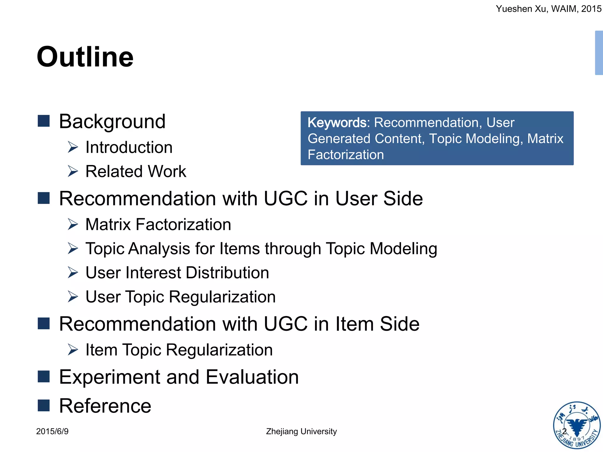 Yueshen Xu, WAIM, 2015
Outline
 Background
 Introduction
 Related Work
 Recommendation with UGC in User Side
 Matrix Factorization
 Topic Analysis for Items through Topic Modeling
 User Interest Distribution
 User Topic Regularization
 Recommendation with UGC in Item Side
 Item Topic Regularization
 Experiment and Evaluation
 Reference
2015/6/9 2Zhejiang University
Keywords: Recommendation, User
Generated Content, Topic Modeling, Matrix
Factorization
 