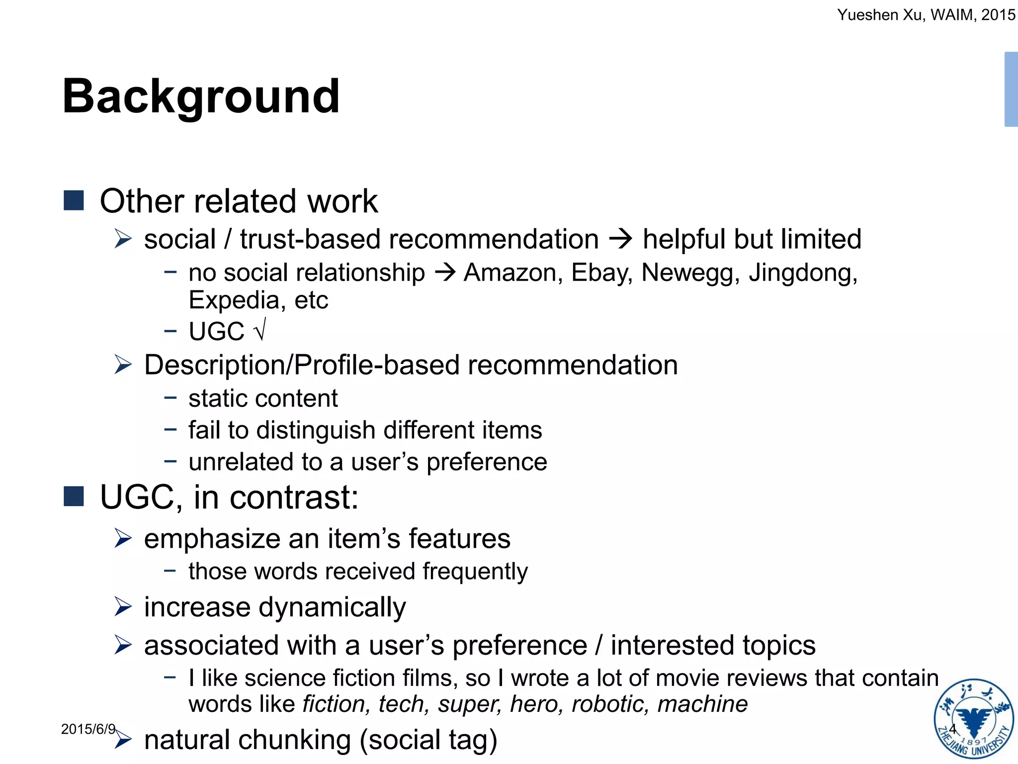 Yueshen Xu, WAIM, 2015
Background
2015/6/9 4
 Other related work
 social / trust-based recommendation  helpful but limited
− no social relationship  Amazon, Ebay, Newegg, Jingdong,
Expedia, etc
− UGC √
 Description/Profile-based recommendation
− static content
− fail to distinguish different items
− unrelated to a user’s preference
 UGC, in contrast:
 emphasize an item’s features
− those words received frequently
 increase dynamically
 associated with a user’s preference / interested topics
− I like science fiction films, so I wrote a lot of movie reviews that contain
words like fiction, tech, super, hero, robotic, machine
 natural chunking (social tag)
 