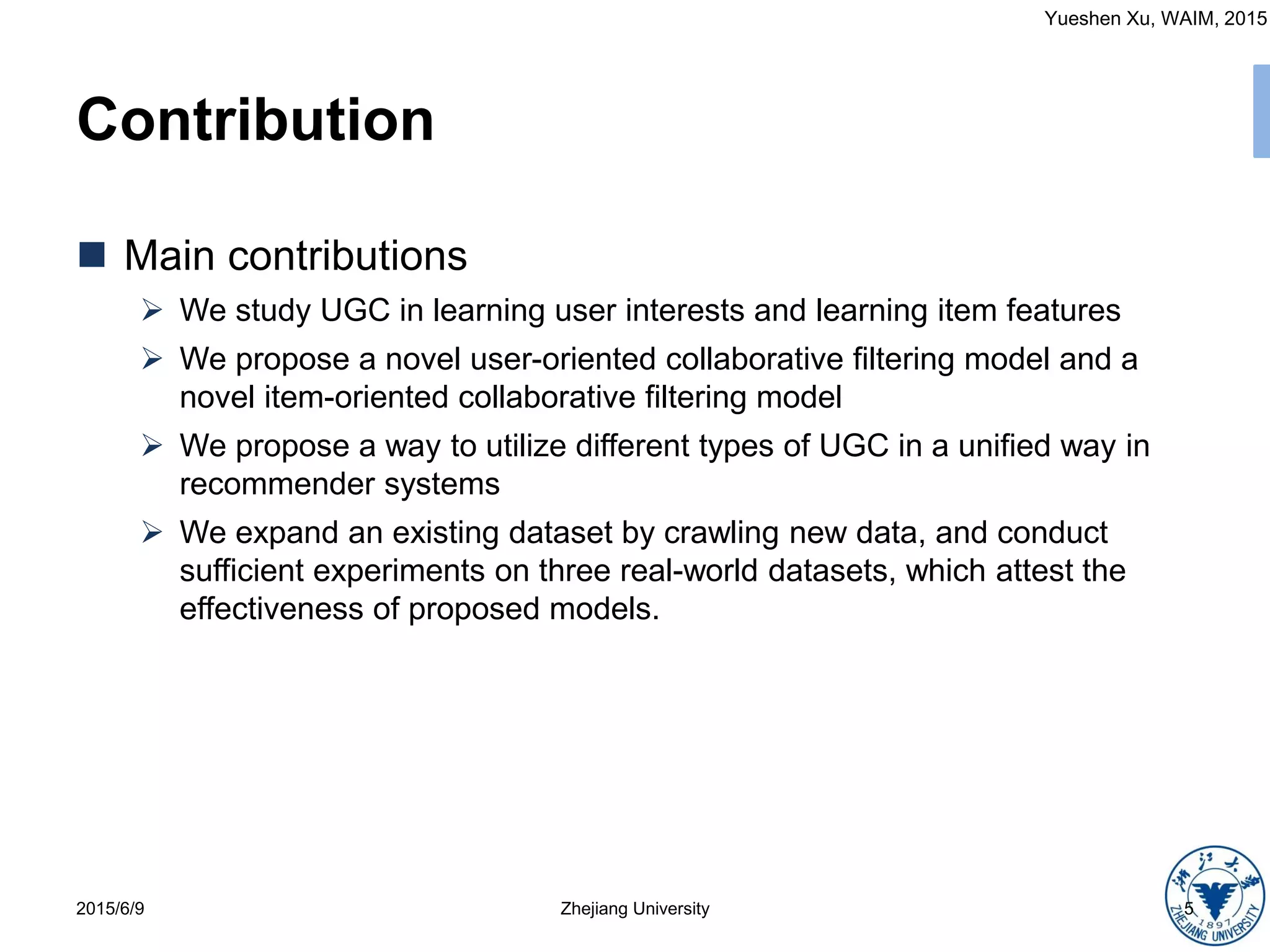 Yueshen Xu, WAIM, 2015
Contribution
2015/6/9 5Zhejiang University
 Main contributions
 We study UGC in learning user interests and learning item features
 We propose a novel user-oriented collaborative filtering model and a
novel item-oriented collaborative filtering model
 We propose a way to utilize different types of UGC in a unified way in
recommender systems
 We expand an existing dataset by crawling new data, and conduct
sufficient experiments on three real-world datasets, which attest the
effectiveness of proposed models.
 