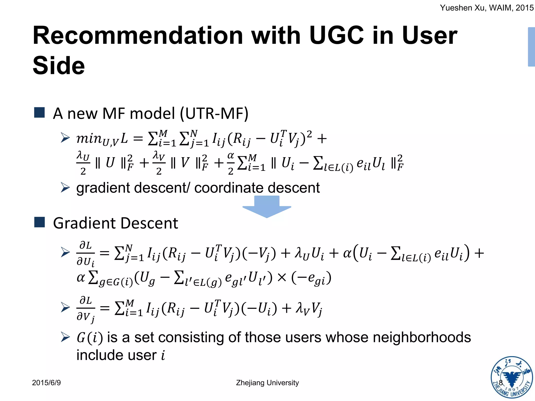 Yueshen Xu, WAIM, 2015
Recommendation with UGC in User
Side
2015/6/9 Zhejiang University 8
 A new MF model (UTR-MF)
 𝑚𝑖𝑛 𝑈,𝑉 𝐿 = 𝑖=1
𝑀
𝑗=1
𝑁
𝐼𝑖𝑗(𝑅𝑖𝑗 − 𝑈𝑖
𝑇
𝑉𝑗)2 +
𝜆 𝑈
2
∥ 𝑈 ∥ 𝐹
2
+
𝜆 𝑉
2
∥ 𝑉 ∥ 𝐹
2
+
𝛼
2 𝑖=1
𝑀
∥ 𝑈𝑖 − 𝑙∈𝐿(𝑖) 𝑒𝑖𝑙 𝑈𝑙 ∥ 𝐹
2
 gradient descent/ coordinate descent
 Gradient Descent

𝜕𝐿
𝜕𝑈 𝑖
= 𝑗=1
𝑁
𝐼𝑖𝑗(𝑅𝑖𝑗 − 𝑈𝑖
𝑇
𝑉𝑗)(−𝑉𝑗) + 𝜆 𝑈 𝑈𝑖 + 𝛼 𝑈𝑖 − 𝑙∈𝐿 𝑖 𝑒𝑖𝑙 𝑈𝑖 +
𝛼 𝑔∈𝐺(𝑖)(𝑈𝑔 − 𝑙′∈𝐿 𝑔 𝑒 𝑔𝑙′ 𝑈𝑙′) × (−𝑒 𝑔𝑖)

𝜕𝐿
𝜕𝑉 𝑗
= 𝑖=1
𝑀
𝐼𝑖𝑗(𝑅𝑖𝑗 − 𝑈𝑖
𝑇
𝑉𝑗)(−𝑈𝑖) + 𝜆 𝑉 𝑉𝑗
 𝐺(𝑖) is a set consisting of those users whose neighborhoods
include user 𝑖
 