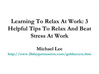 Learning To Relax At Work: 3 Helpful Tips To Relax And Beat Stress At Work Michael Lee http://www.20daypersuasion.com/goldaccess.htm 