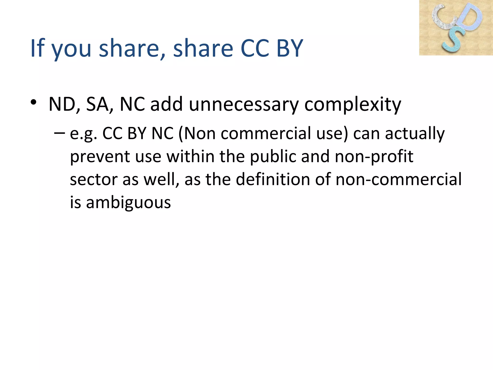 If you share, share CC BY
• ND, SA, NC add unnecessary complexity
– e.g. CC BY NC (Non commercial use) can actually
prevent use within the public and non-profit
sector as well, as the definition of non-commercial
is ambiguous
 