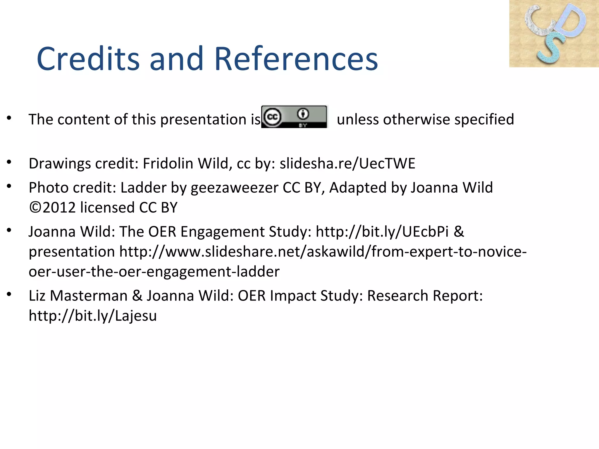 Credits and References
• The content of this presentation is unless otherwise specified
• Drawings credit: Fridolin Wild, cc by: slidesha.re/UecTWE
• Photo credit: Ladder by geezaweezer CC BY, Adapted by Joanna Wild
©2012 licensed CC BY
• Joanna Wild: The OER Engagement Study: http://bit.ly/UEcbPi &
presentation http://www.slideshare.net/askawild/from-expert-to-novice-
oer-user-the-oer-engagement-ladder
• Liz Masterman & Joanna Wild: OER Impact Study: Research Report:
http://bit.ly/Lajesu
 