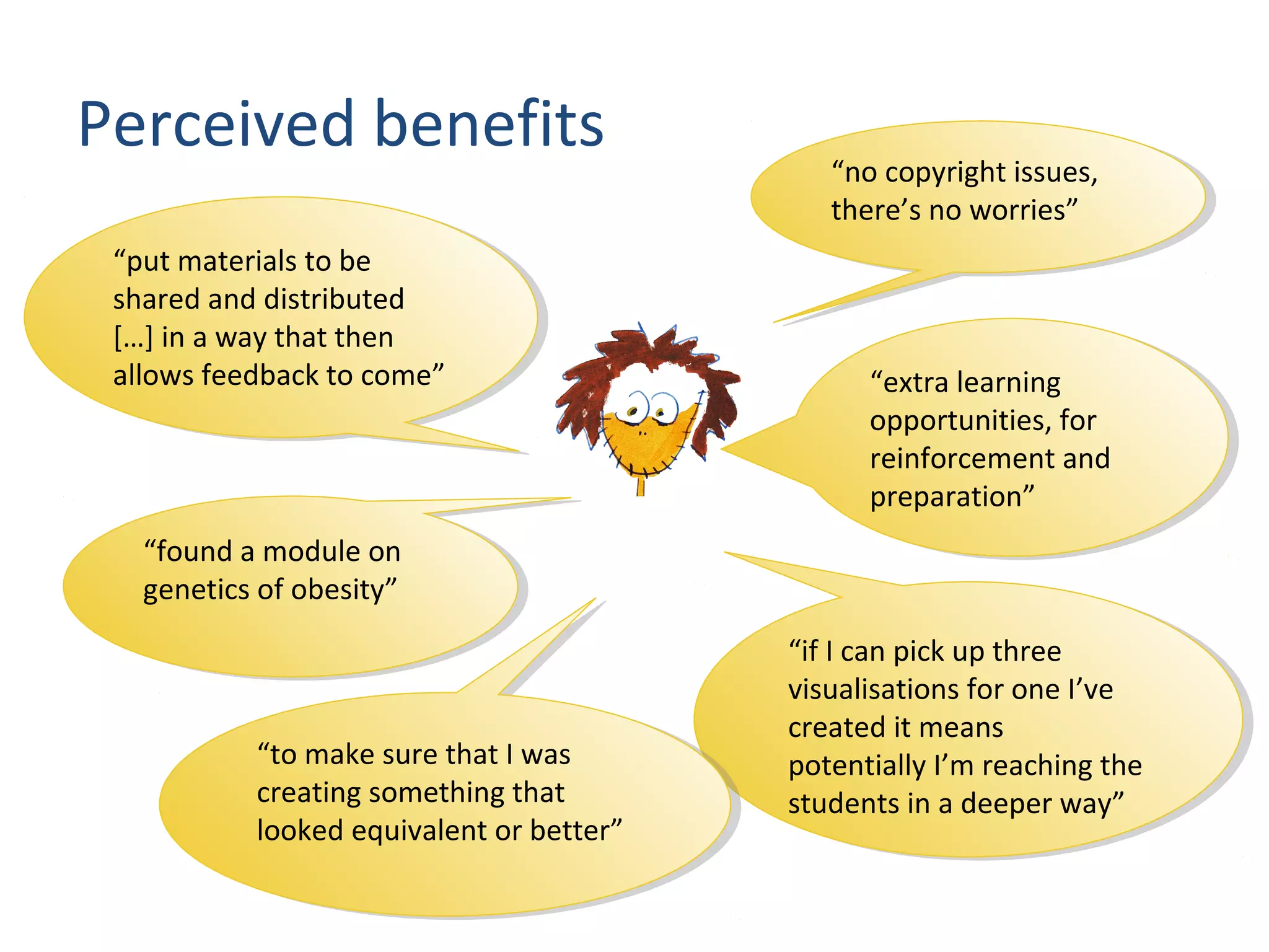 “extra learning
opportunities, for
reinforcement and
preparation”
“extra learning
opportunities, for
reinforcement and
preparation”
“if I can pick up three
visualisations for one I’ve
created it means
potentially I’m reaching the
students in a deeper way”
“if I can pick up three
visualisations for one I’ve
created it means
potentially I’m reaching the
students in a deeper way”
“no copyright issues,
there’s no worries”
“no copyright issues,
there’s no worries”
“to make sure that I was
creating something that
looked equivalent or better”
“to make sure that I was
creating something that
looked equivalent or better”
“put materials to be
shared and distributed
[…] in a way that then
allows feedback to come”
“put materials to be
shared and distributed
[…] in a way that then
allows feedback to come”
“found a module on
genetics of obesity”
“found a module on
genetics of obesity”
Perceived benefits
 