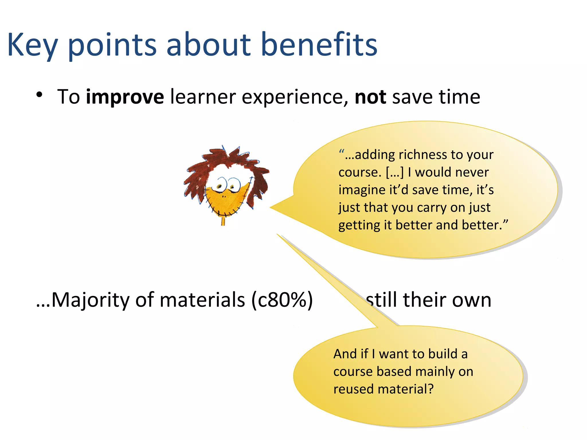 • To improve learner experience, not save time
…Majority of materials (c80%) still their own
“…adding richness to your
course. […] I would never
imagine it’d save time, it’s
just that you carry on just
getting it better and better.”
“…adding richness to your
course. […] I would never
imagine it’d save time, it’s
just that you carry on just
getting it better and better.”
Key points about benefits
And if I want to build a
course based mainly on
reused material?
And if I want to build a
course based mainly on
reused material?
 