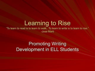 Learning to Rise
“To learn to read is to learn to walk. To learn to write is to learn to rise.”
-Jose Marti
Promoting Writing
Development in ELL Students
 