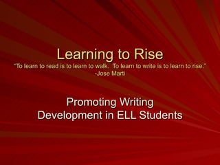 Learning to Rise “To learn to read is to learn to walk.  To learn to write is to learn to rise.” -Jose Marti Promoting Writing Development in ELL Students 