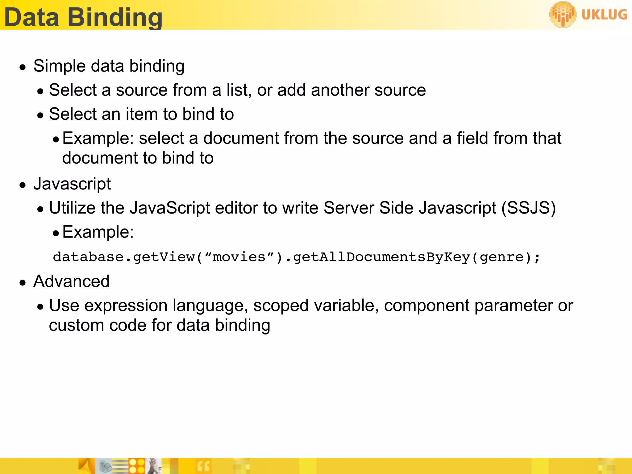 Data Binding
 • Simple data binding
   • Select a source from a list, or add another source
   • Select an item to bind to
     • Example: select a document from the source and a field from that
       document to bind to
 • Javascript
   • Utilize the JavaScript editor to write Server Side Javascript (SSJS)
     • Example:
     database.getView(“movies”).getAllDocumentsByKey(genre);
 • Advanced
   • Use expression language, scoped variable, component parameter or
     custom code for data binding
 