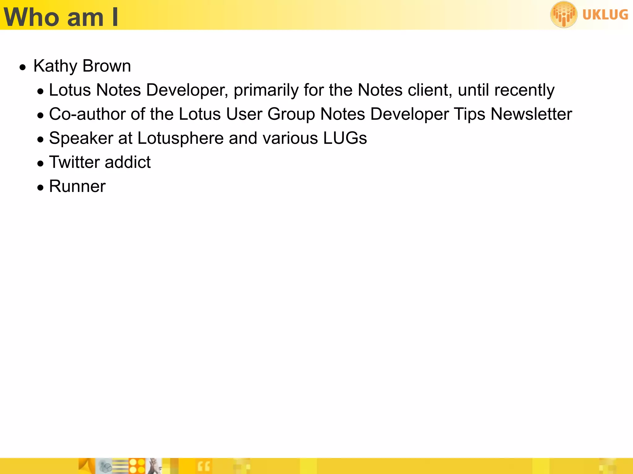 Who am I
• Kathy Brown
  • Lotus Notes Developer, primarily for the Notes client, until recently
  • Co-author of the Lotus User Group Notes Developer Tips Newsletter
  • Speaker at Lotusphere and various LUGs
  • Twitter addict
  • Runner
 