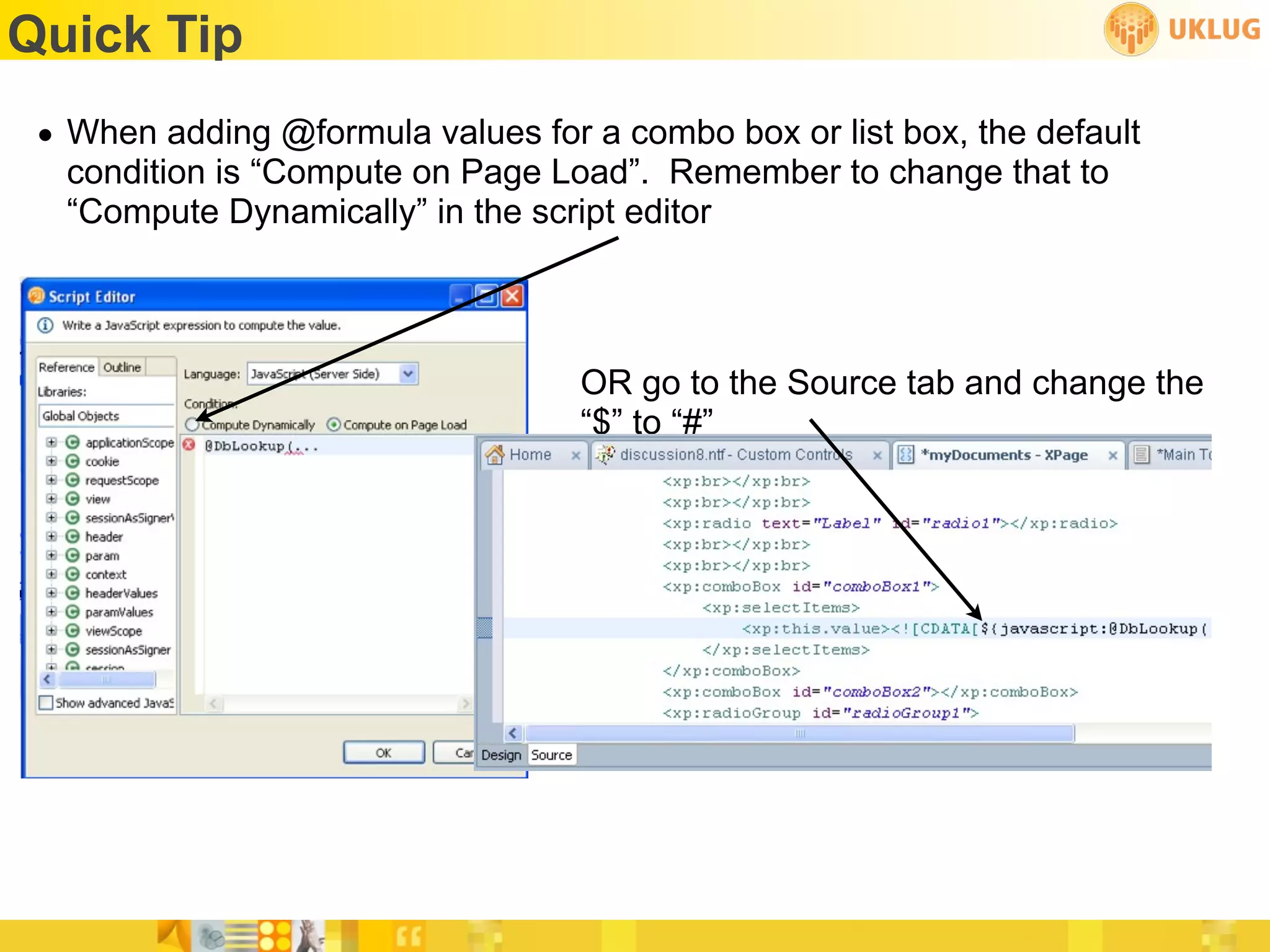 Quick Tip
 • When adding @formula values for a combo box or list box, the default
   condition is “Compute on Page Load”. Remember to change that to
   “Compute Dynamically” in the script editor



                                   OR go to the Source tab and change the
                                   “$” to “#”
 