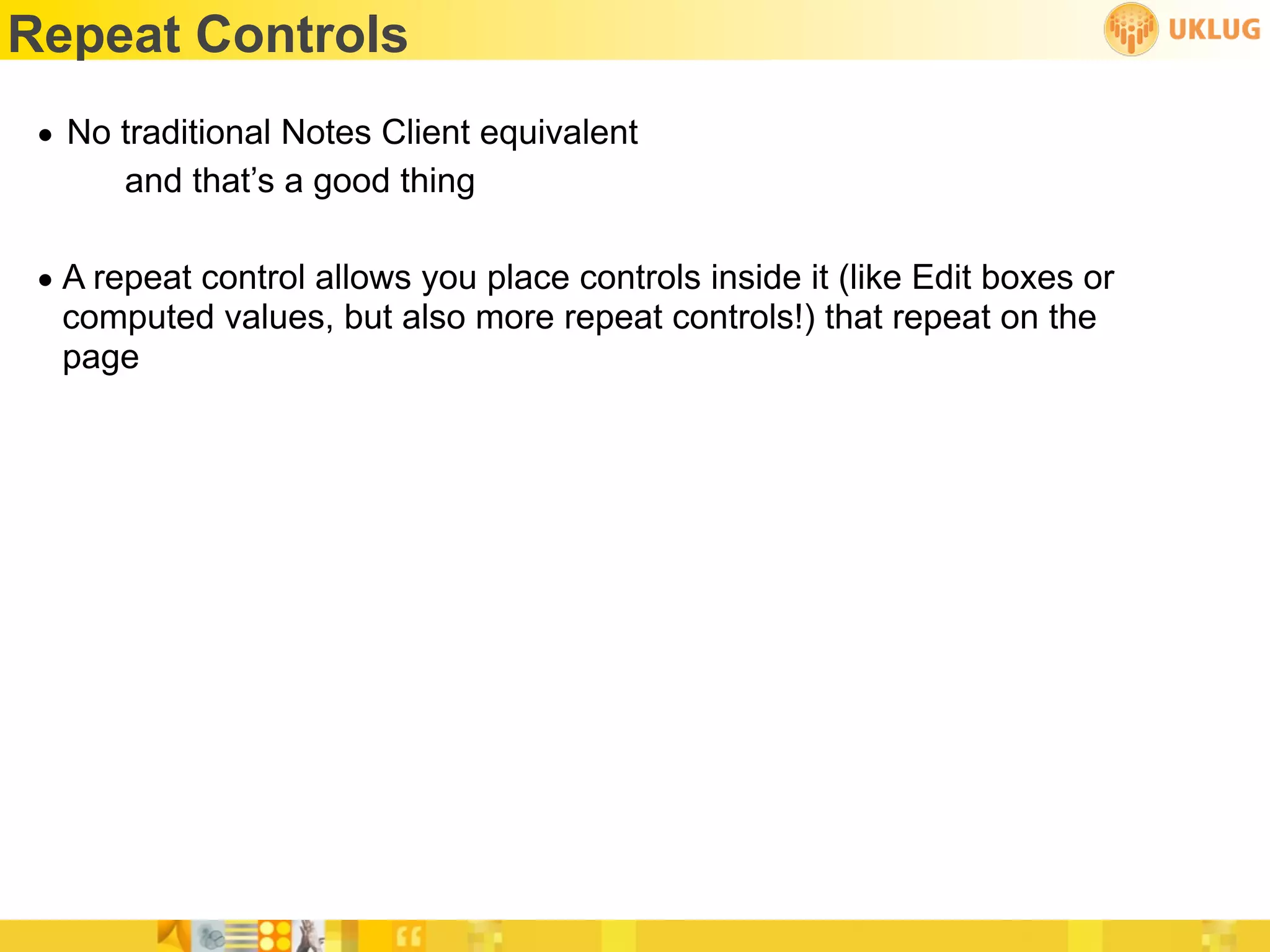 Repeat Controls
 • No traditional Notes Client equivalent
      and that’s a good thing

 • A repeat control allows you place controls inside it (like Edit boxes or
   computed values, but also more repeat controls!) that repeat on the
   page
 