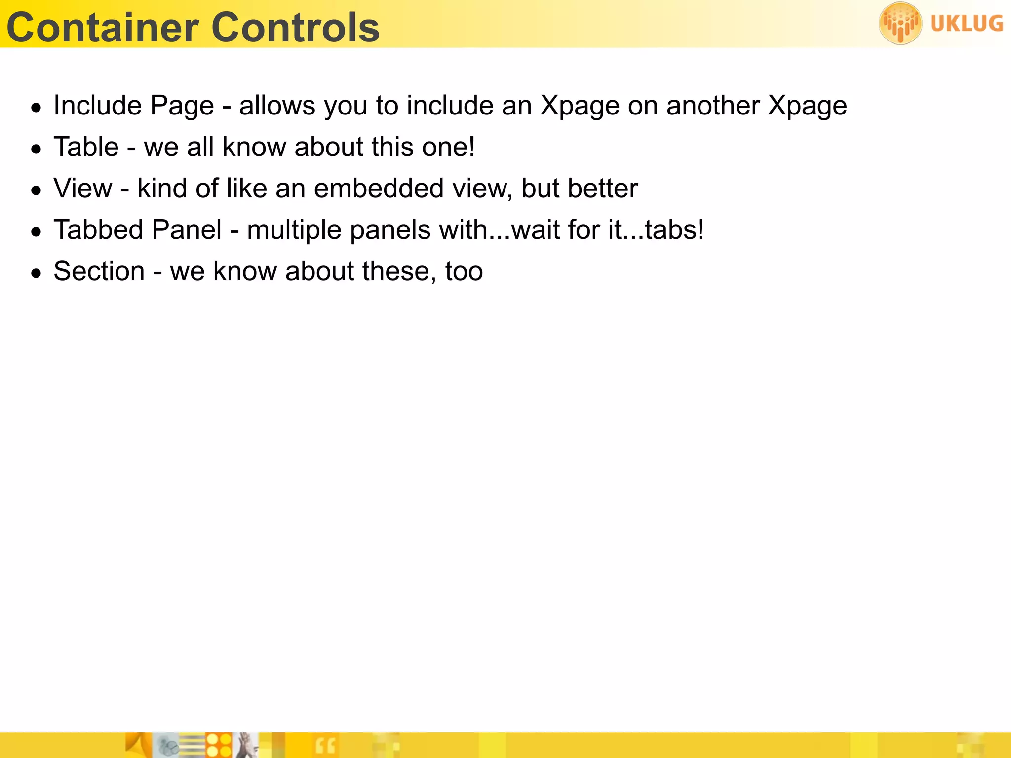 Container Controls
 •   Include Page - allows you to include an Xpage on another Xpage
 •   Table - we all know about this one!
 •   View - kind of like an embedded view, but better
 •   Tabbed Panel - multiple panels with...wait for it...tabs!
 •   Section - we know about these, too
 