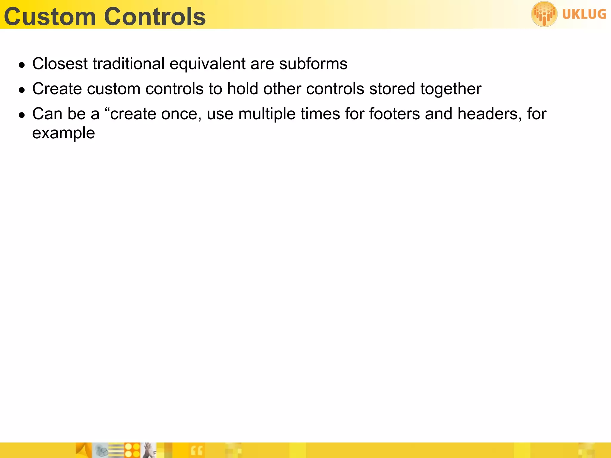 Custom Controls
 • Closest traditional equivalent are subforms
 • Create custom controls to hold other controls stored together
 • Can be a “create once, use multiple times for footers and headers, for
   example
 