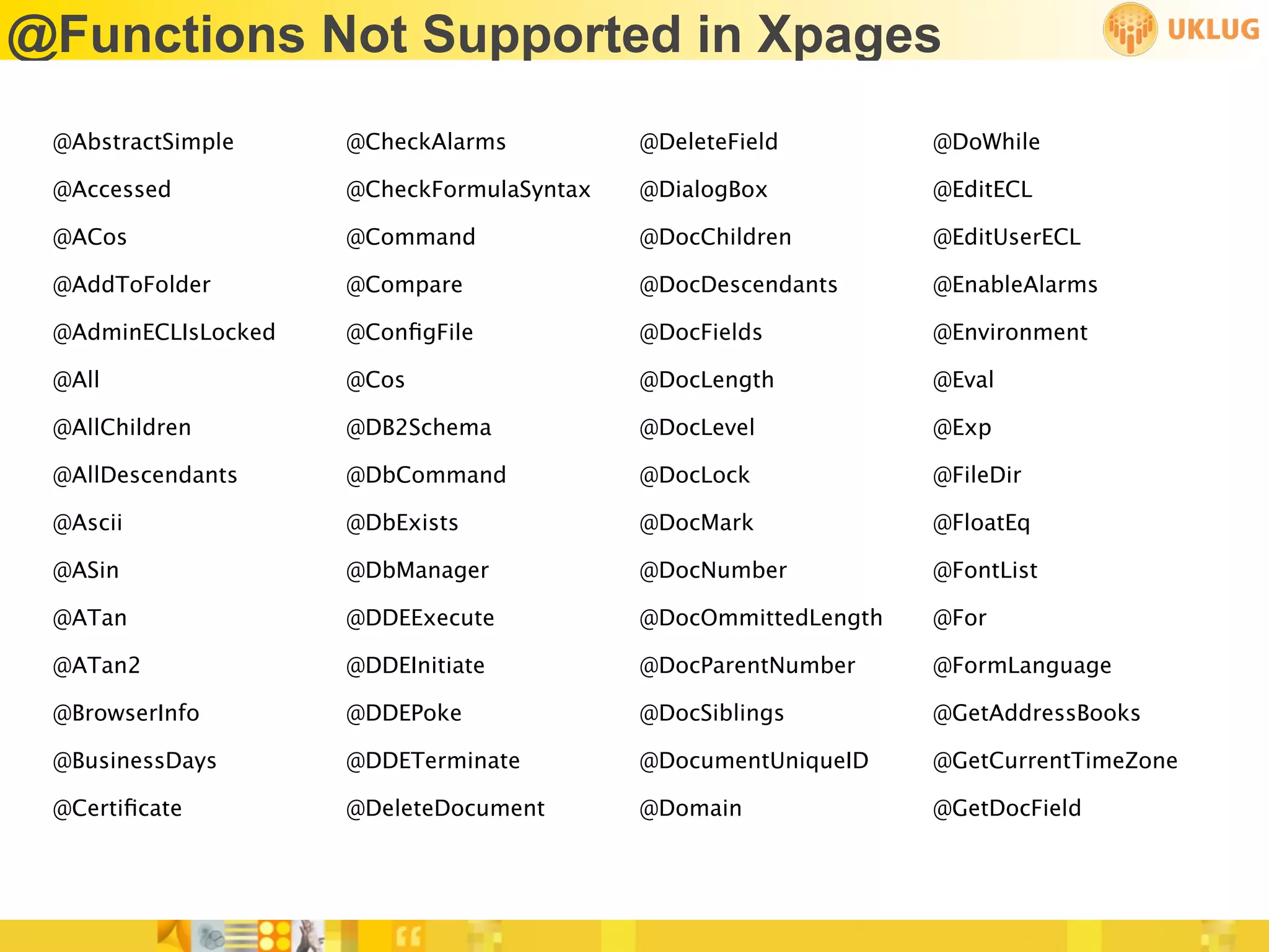@Functions Not Supported in Xpages
 @AbstractSimple     @CheckAlarms          @DeleteField         @DoWhile

 @Accessed           @CheckFormulaSyntax   @DialogBox           @EditECL

 @ACos               @Command              @DocChildren         @EditUserECL

 @AddToFolder        @Compare              @DocDescendants      @EnableAlarms

 @AdminECLIsLocked   @ConﬁgFile            @DocFields           @Environment

 @All                @Cos                  @DocLength           @Eval

 @AllChildren        @DB2Schema            @DocLevel            @Exp

 @AllDescendants     @DbCommand            @DocLock             @FileDir

 @Ascii              @DbExists             @DocMark             @FloatEq

 @ASin               @DbManager            @DocNumber           @FontList

 @ATan               @DDEExecute           @DocOmmittedLength   @For

 @ATan2              @DDEInitiate          @DocParentNumber     @FormLanguage

 @BrowserInfo        @DDEPoke              @DocSiblings         @GetAddressBooks

 @BusinessDays       @DDETerminate         @DocumentUniqueID    @GetCurrentTimeZone

 @Certiﬁcate         @DeleteDocument       @Domain              @GetDocField
 