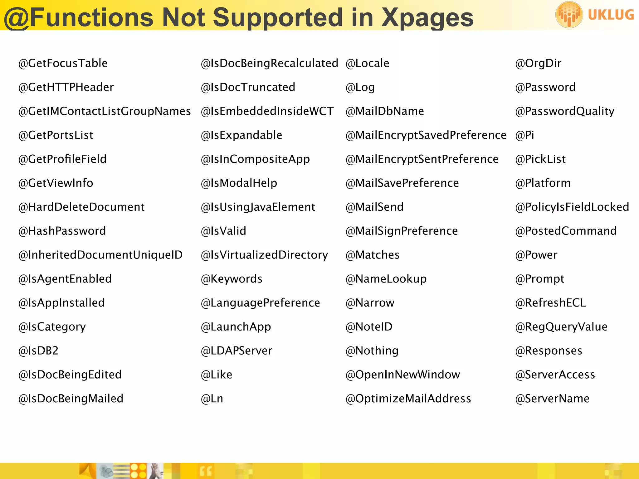 @Functions Not Supported in Xpages
 @GetFocusTable               @IsDocBeingRecalculated @Locale                        @OrgDir

 @GetHTTPHeader               @IsDocTruncated           @Log                         @Password

 @GetIMContactListGroupNames @IsEmbeddedInsideWCT       @MailDbName                  @PasswordQuality

 @GetPortsList                @IsExpandable             @MailEncryptSavedPreference @Pi

 @GetProﬁleField              @IsInCompositeApp         @MailEncryptSentPreference   @PickList

 @GetViewInfo                 @IsModalHelp              @MailSavePreference          @Platform

 @HardDeleteDocument          @IsUsingJavaElement       @MailSend                    @PolicyIsFieldLocked

 @HashPassword                @IsValid                  @MailSignPreference          @PostedCommand

 @InheritedDocumentUniqueID   @IsVirtualizedDirectory   @Matches                     @Power

 @IsAgentEnabled              @Keywords                 @NameLookup                  @Prompt

 @IsAppInstalled              @LanguagePreference       @Narrow                      @RefreshECL

 @IsCategory                  @LaunchApp                @NoteID                      @RegQueryValue

 @IsDB2                       @LDAPServer               @Nothing                     @Responses

 @IsDocBeingEdited            @Like                     @OpenInNewWindow             @ServerAccess

 @IsDocBeingMailed            @Ln                       @OptimizeMailAddress         @ServerName
 