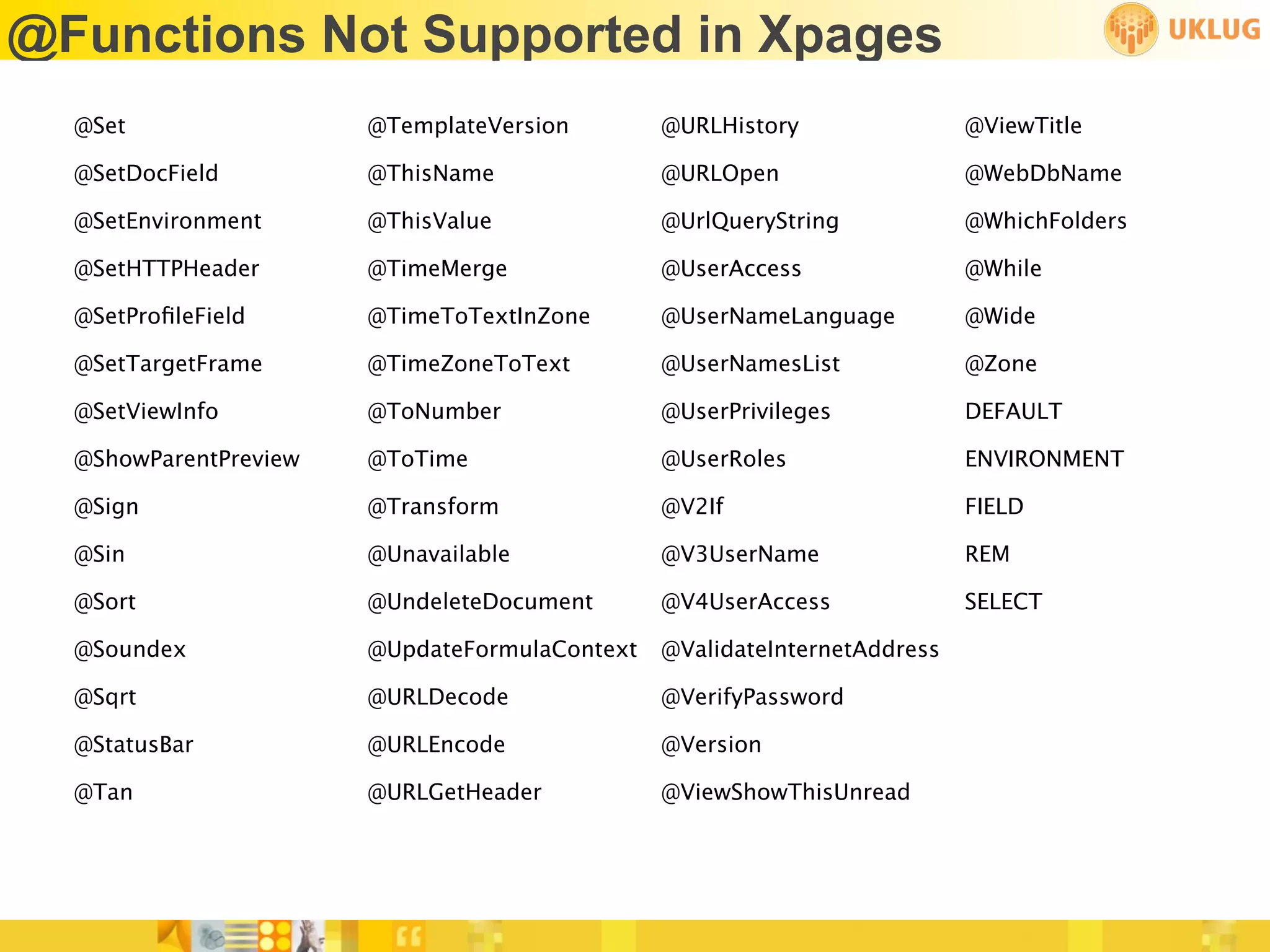 @Functions Not Supported in Xpages
  @Set                 @TemplateVersion        @URLHistory                @ViewTitle

  @SetDocField         @ThisName               @URLOpen                   @WebDbName

  @SetEnvironment      @ThisValue              @UrlQueryString            @WhichFolders

  @SetHTTPHeader       @TimeMerge              @UserAccess                @While

  @SetProﬁleField      @TimeToTextInZone       @UserNameLanguage          @Wide

  @SetTargetFrame      @TimeZoneToText         @UserNamesList             @Zone

  @SetViewInfo         @ToNumber               @UserPrivileges            DEFAULT

  @ShowParentPreview   @ToTime                 @UserRoles                 ENVIRONMENT

  @Sign                @Transform              @V2If                      FIELD

  @Sin                 @Unavailable            @V3UserName                REM

  @Sort                @UndeleteDocument       @V4UserAccess              SELECT

  @Soundex             @UpdateFormulaContext   @ValidateInternetAddress

  @Sqrt                @URLDecode              @VerifyPassword

  @StatusBar           @URLEncode              @Version

  @Tan                 @URLGetHeader           @ViewShowThisUnread
 