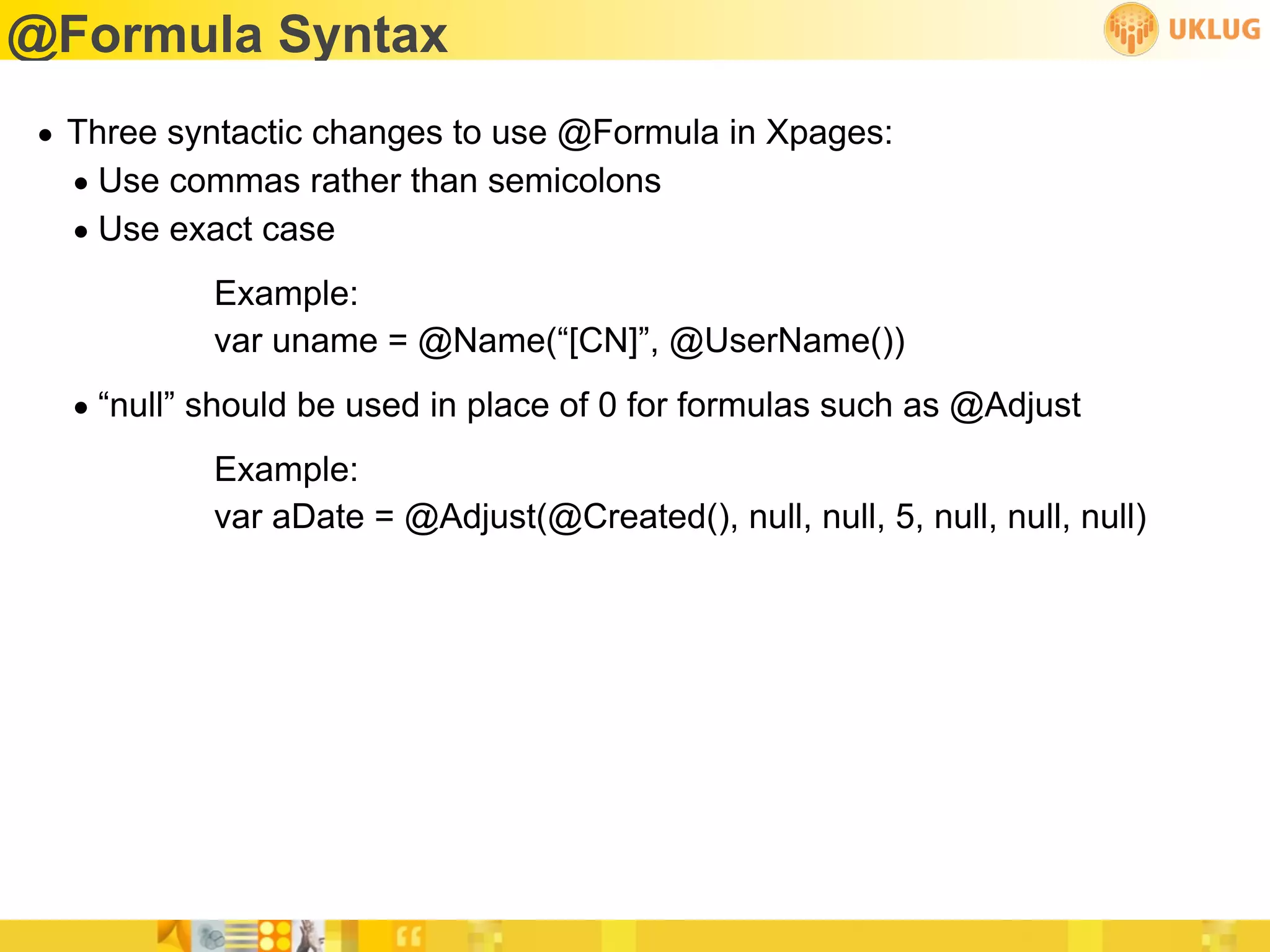 @Formula Syntax
• Three syntactic changes to use @Formula in Xpages:
  • Use commas rather than semicolons
  • Use exact case
           Example:
           var uname = @Name(“[CN]”, @UserName())
  • “null” should be used in place of 0 for formulas such as @Adjust
           Example:
           var aDate = @Adjust(@Created(), null, null, 5, null, null, null)
 