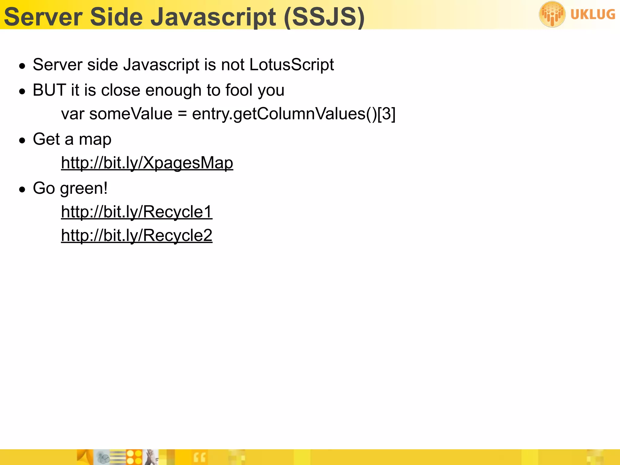 Server Side Javascript (SSJS)
 • Server side Javascript is not LotusScript
 • BUT it is close enough to fool you
      var someValue = entry.getColumnValues()[3]
 • Get a map
      http://bit.ly/XpagesMap
 • Go green!
      http://bit.ly/Recycle1
      http://bit.ly/Recycle2
 