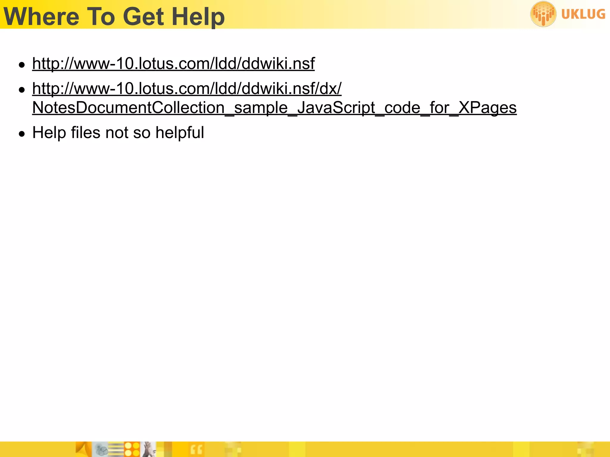 Where To Get Help
 • http://www-10.lotus.com/ldd/ddwiki.nsf
 • http://www-10.lotus.com/ldd/ddwiki.nsf/dx/
   NotesDocumentCollection_sample_JavaScript_code_for_XPages
 • Help files not so helpful
 